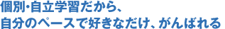 個別・自立学習だから、
自分のペースで好きなだけ、がんばれる