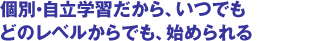 個別・自立学習だから、いつでもどのレベルからでも、始められる